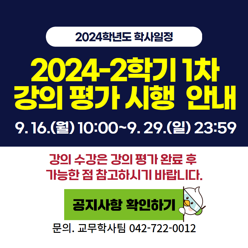 2024학년도 학사일정
2024-2학기 1학기 강의 평가 시행 안내
9. 16.(월) 10:00~9. 29.(일) 23:59
강의 수강은 강의 평가 완료 후 가능한 점 참고하시기 바랍니다.
문의. 교무학사팀 042-722-0012
이미지 클릭 시  강의 평가 안내페이지로 이동